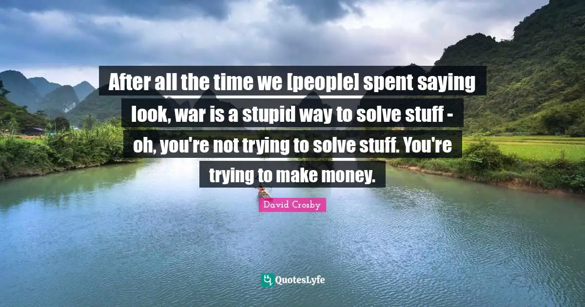 After all the time we [people] spent saying look, war is a stupid way to solve stuff - oh, you're not trying to solve stuff. You're trying to make money.