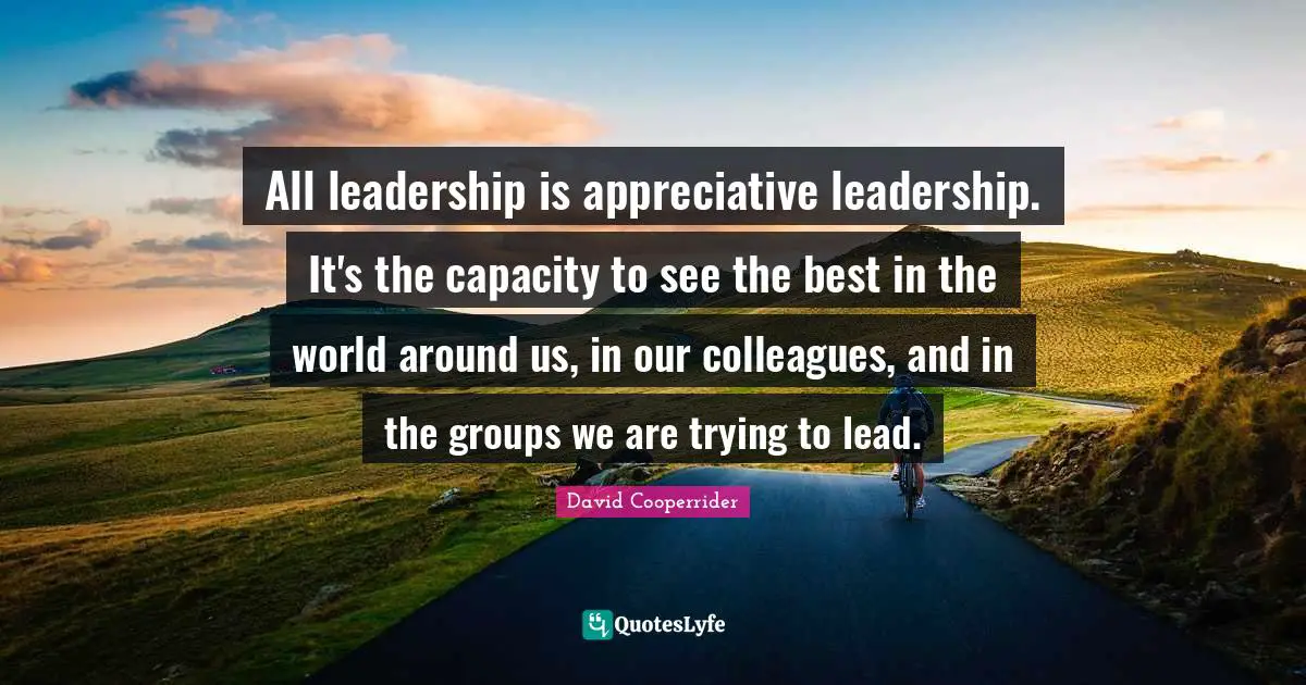 All leadership is appreciative leadership. It's the capacity to see the best in the world around us, in our colleagues, and in the groups we are trying to lead.