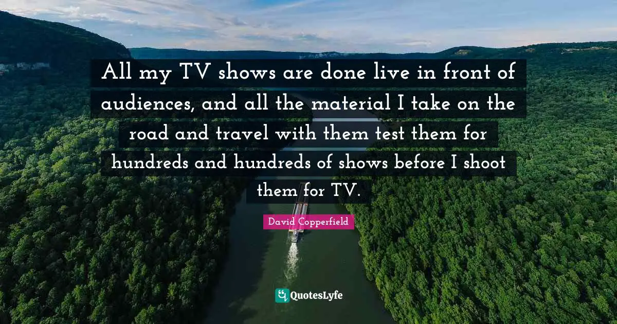 All my TV shows are done live in front of audiences, and all the material I take on the road and travel with them test them for hundreds and hundreds of shows before I shoot them for TV.