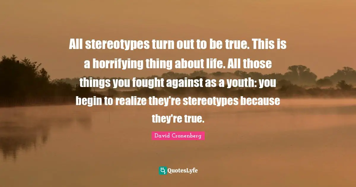 All stereotypes turn out to be true. This is a horrifying thing about life. All those things you fought against as a youth: you begin to realize they're stereotypes because they're true.