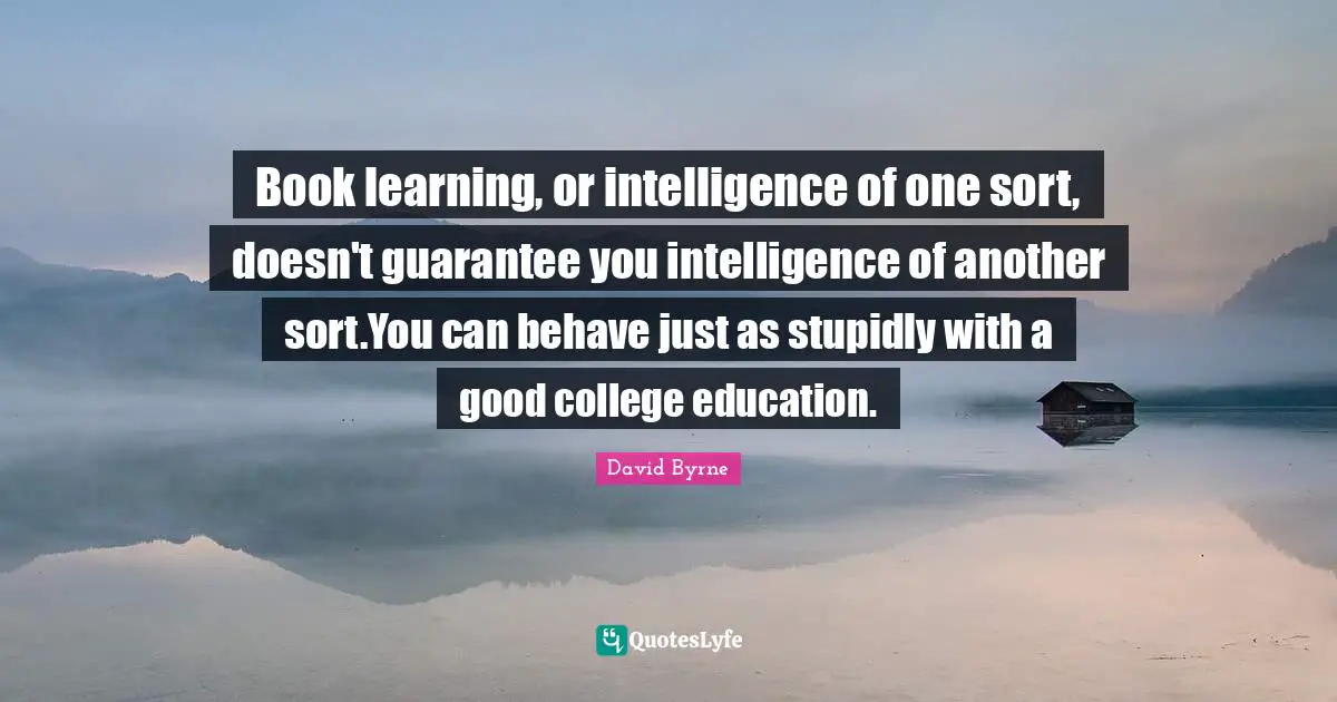 Book learning, or intelligence of one sort, doesn't guarantee you intelligence of another sort.You can behave just as stupidly with a good college education.