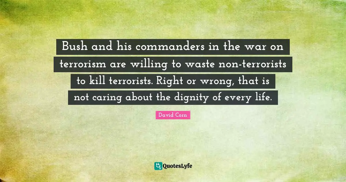 David Corn Quotes: "Bush and his commanders in the war on terrorism are willing to waste non-terrorists to kill terrorists. Right or wrong, that is not caring about the dignity of every life."