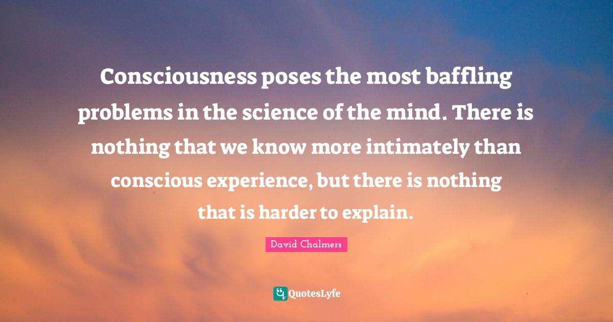 Consciousness poses the most baffling problems in the science of the m