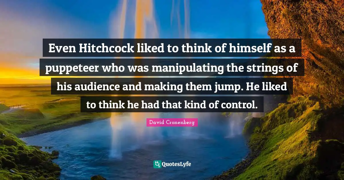 Even Hitchcock liked to think of himself as a puppeteer who was manipulating the strings of his audience and making them jump. He liked to think he had that kind of control.
