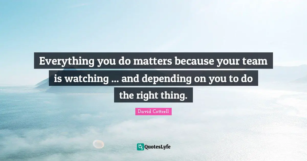 Everything you do matters because your team is watching ... and depending on you to do the right thing.