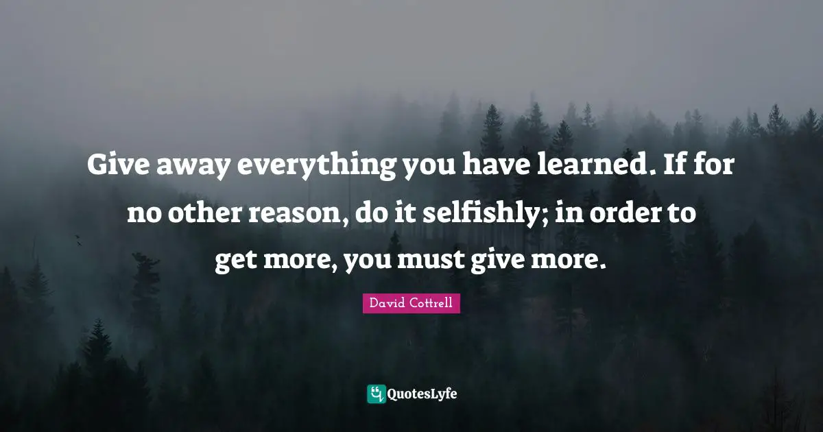 Give away everything you have learned. If for no other reason, do it selfishly; in order to get more, you must give more.