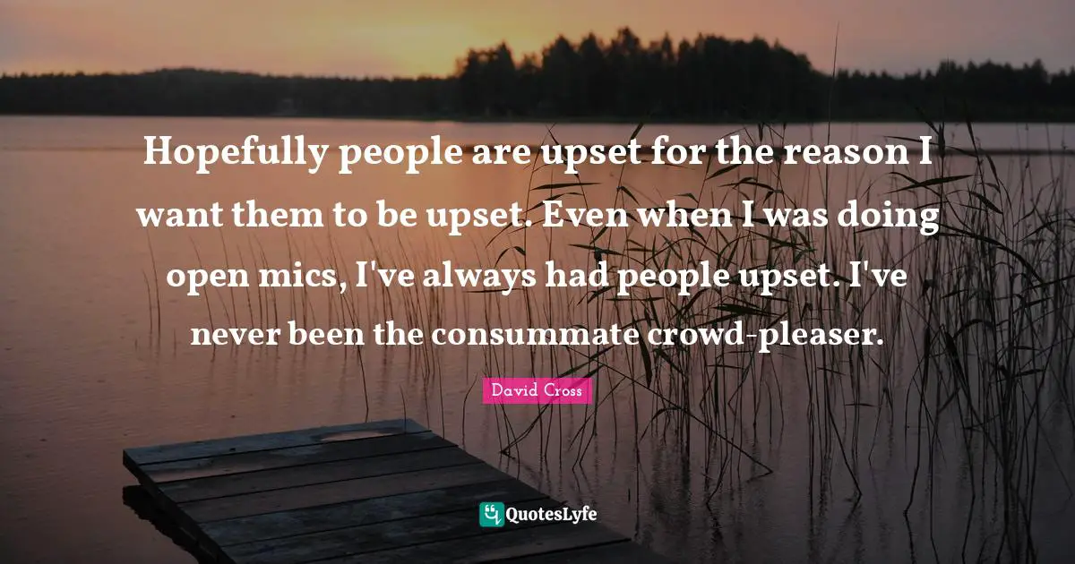Hopefully people are upset for the reason I want them to be upset. Even when I was doing open mics, I've always had people upset. I've never been the consummate crowd-pleaser.