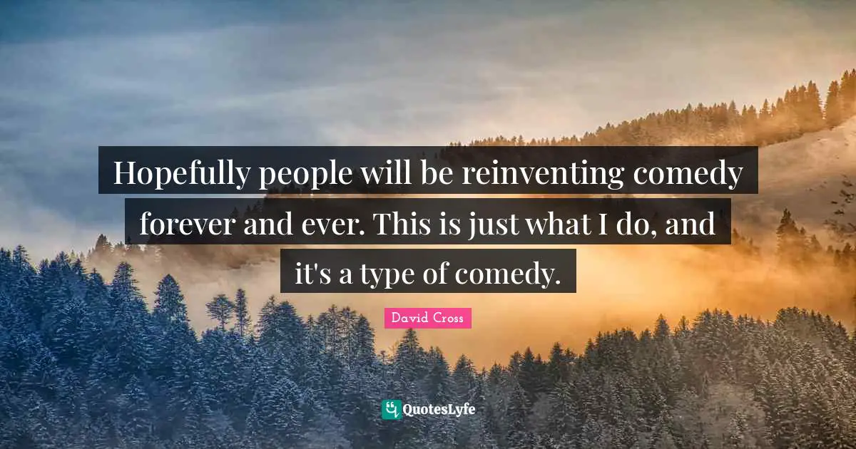 Hopefully people will be reinventing comedy forever and ever. This is just what I do, and it's a type of comedy.