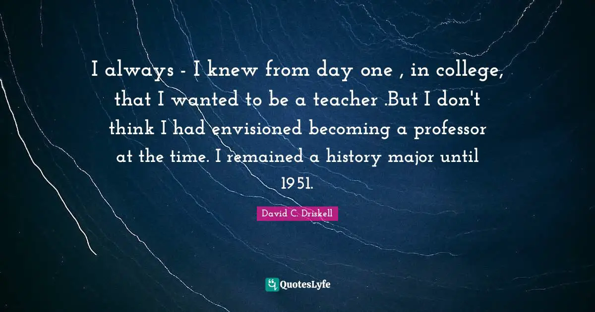 I always - I knew from day one , in college, that I wanted to be a teacher .But I don't think I had envisioned becoming a professor at the time. I remained a history major until 1951.