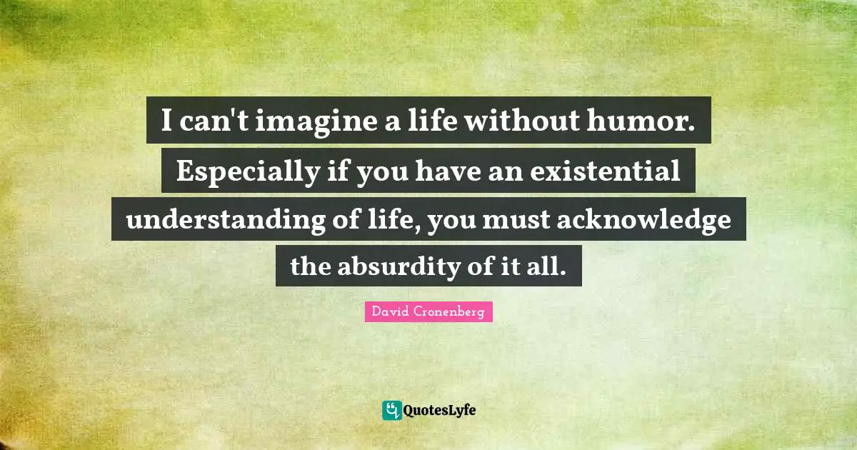 I can't imagine a life without humor. Especially if you have an existential understanding of life, you must acknowledge the absurdity of it all.