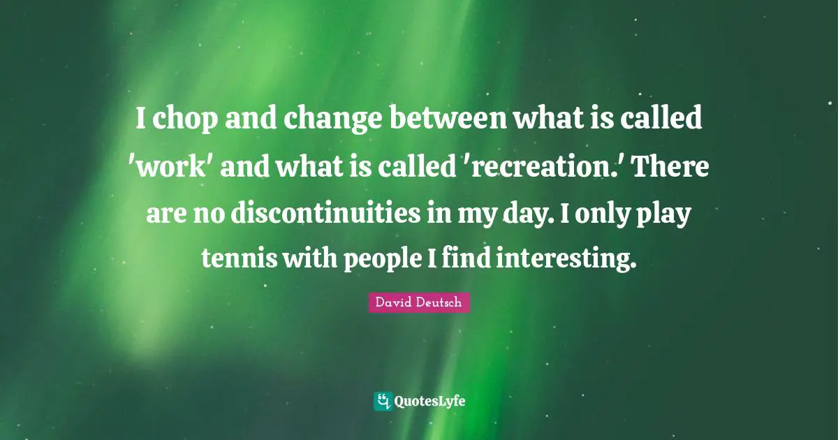 I chop and change between what is called 'work' and what is called 'recreation.' There are no discontinuities in my day. I only play tennis with people I find interesting.
