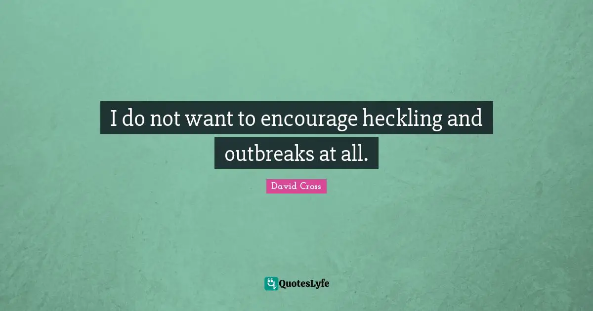 I do not want to encourage heckling and outbreaks at all.