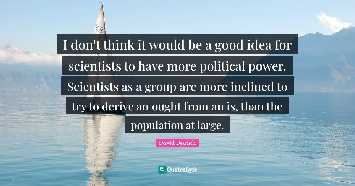 I don't think it would be a good idea for scientists to have more political power. Scientists as a group are more inclined to try to derive an ought from an is, than the population at large.
