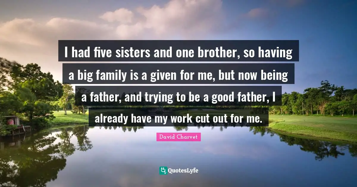 I had five sisters and one brother, so having a big family is a given for me, but now being a father, and trying to be a good father, I already have my work cut out for me.