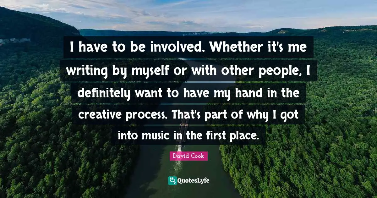 I have to be involved. Whether it's me writing by myself or with other people, I definitely want to have my hand in the creative process. That's part of why I got into music in the first place.