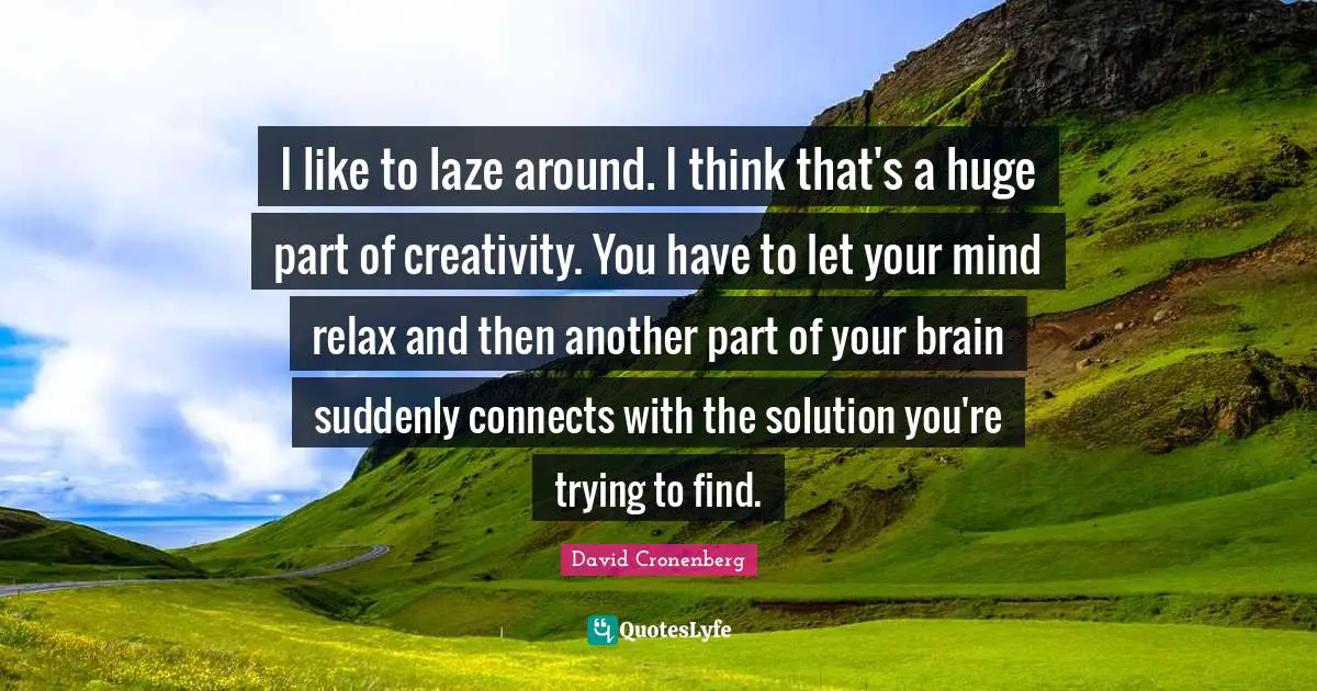 I like to laze around. I think that's a huge part of creativity. You have to let your mind relax and then another part of your brain suddenly connects with the solution you're trying to find.