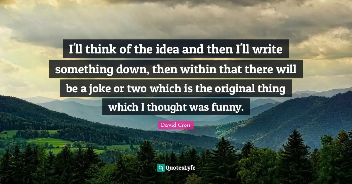 I'll think of the idea and then I'll write something down, then within that there will be a joke or two which is the original thing which I thought was funny.