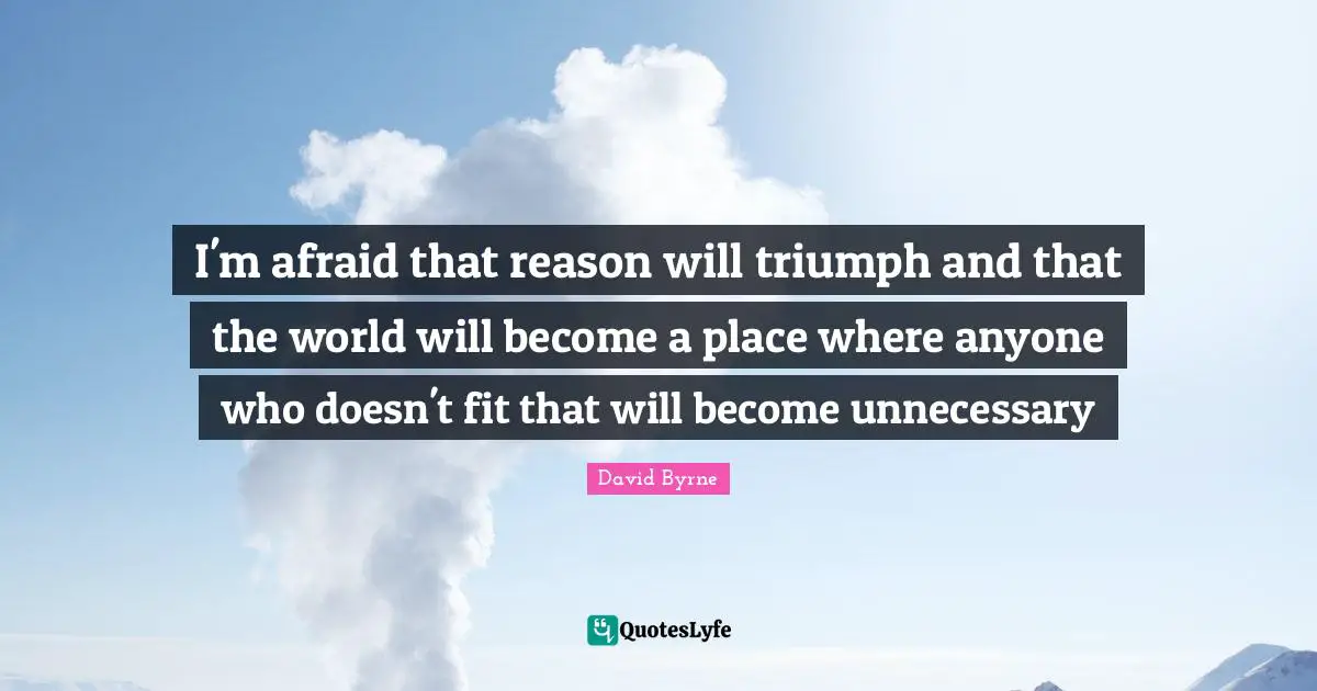 I'm afraid that reason will triumph and that the world will become a place where anyone who doesn't fit that will become unnecessary