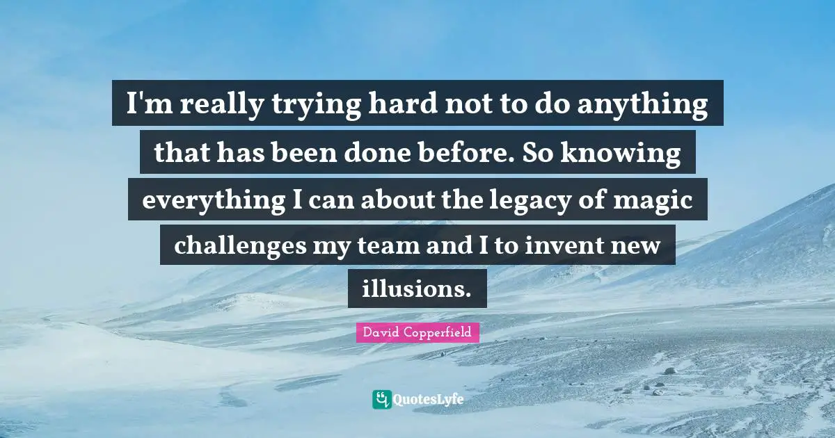 I'm really trying hard not to do anything that has been done before. So knowing everything I can about the legacy of magic challenges my team and I to invent new illusions.