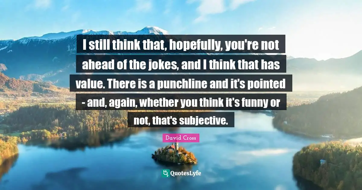 I still think that, hopefully, you're not ahead of the jokes, and I think that has value. There is a punchline and it's pointed - and, again, whether you think it's funny or not, that's subjective.
