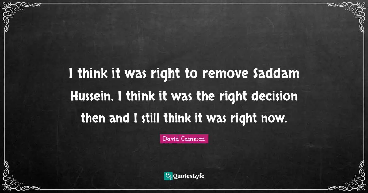 I think it was right to remove Saddam Hussein. I think it was the right decision then and I still think it was right now.