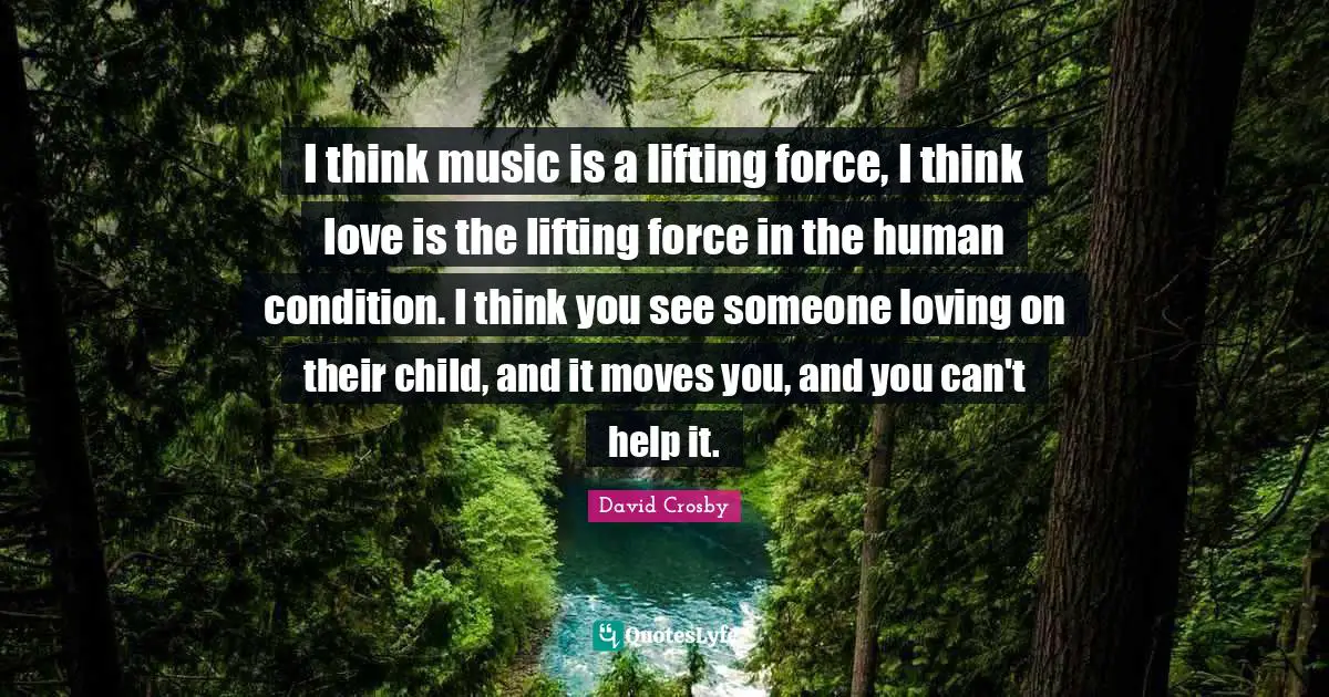 I think music is a lifting force, I think love is the lifting force in the human condition. I think you see someone loving on their child, and it moves you, and you can't help it.