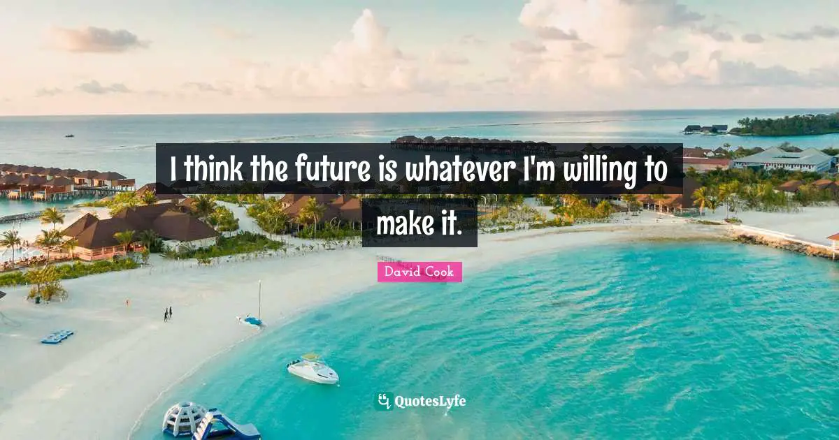 I think the future is whatever I'm willing to make it.