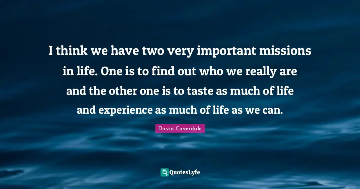 I think we have two very important missions in life. One is to find out who we really are and the other one is to taste as much of life and experience as much of life as we can.