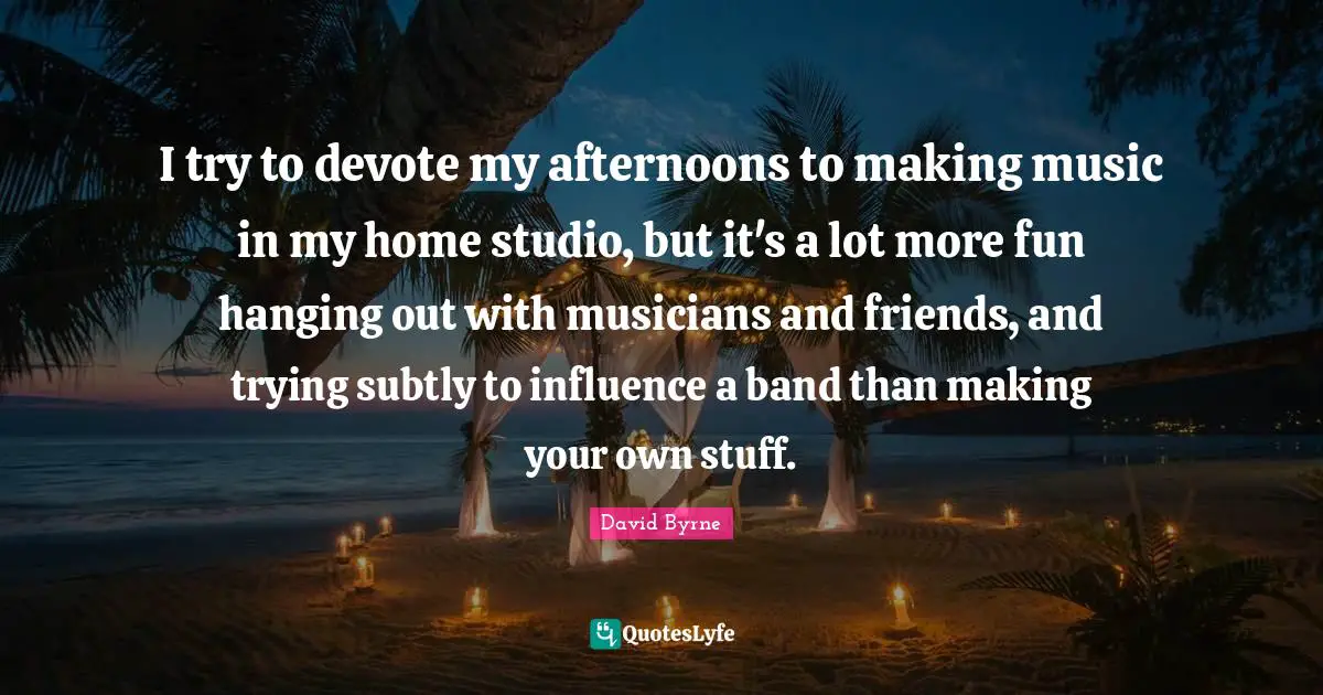 I try to devote my afternoons to making music in my home studio, but it's a lot more fun hanging out with musicians and friends, and trying subtly to influence a band than making your own stuff.