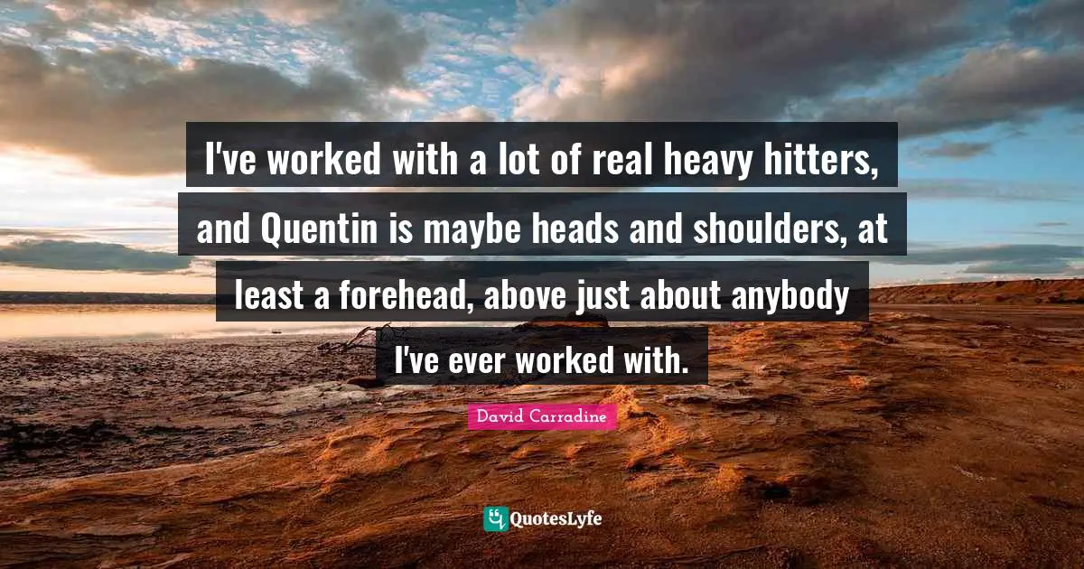 I've worked with a lot of real heavy hitters, and Quentin is maybe heads and shoulders, at least a forehead, above just about anybody I've ever worked with.
