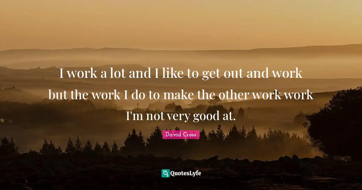 I work a lot and I like to get out and work but the work I do to make the other work work I'm not very good at.