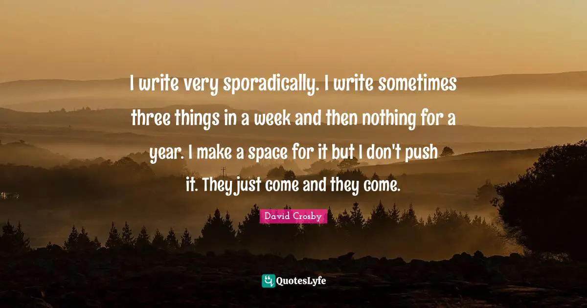 I write very sporadically. I write sometimes three things in a week and then nothing for a year. I make a space for it but I don't push it. They just come and they come.