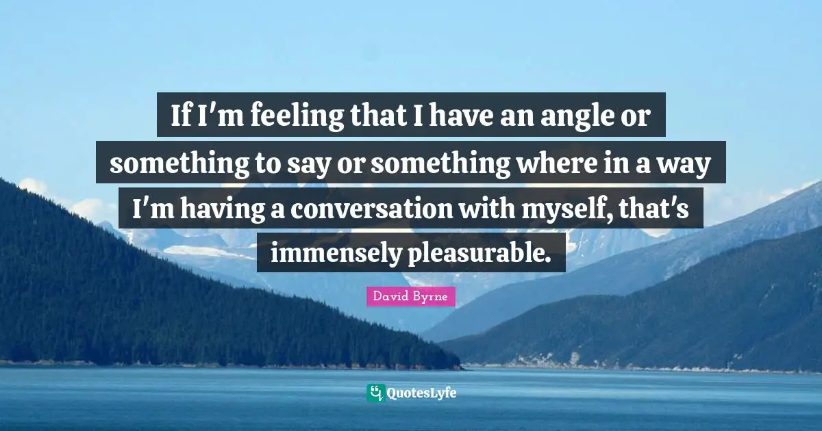 If I'm feeling that I have an angle or something to say or something where in a way I'm having a conversation with myself, that's immensely pleasurable.