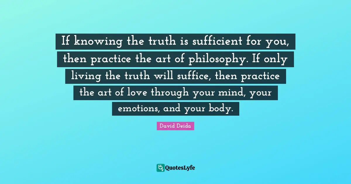 David Deida Quotes: "If knowing the truth is sufficient for you, then practice the art of philosophy. If only living the truth will suffice, then practice the art of love through your mind, your emotions, and your body."