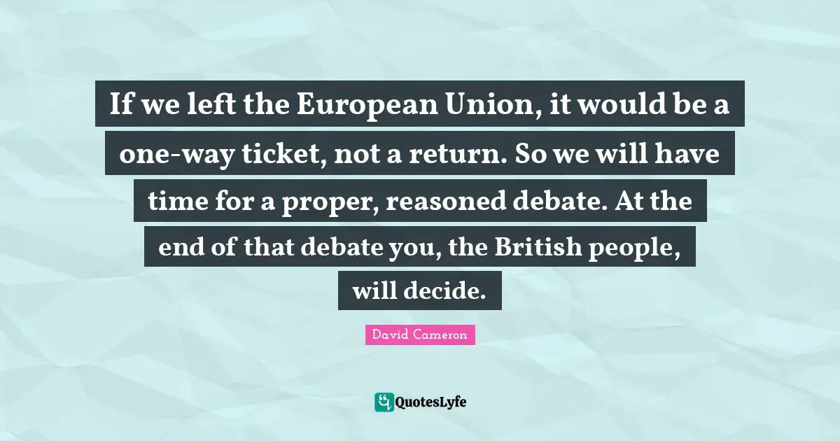 British Quotes: "If we left the European Union, it would be a one-way ticket, not a return. So we will have time for a proper, reasoned debate. At the end of that debate you, the British people, will decide."