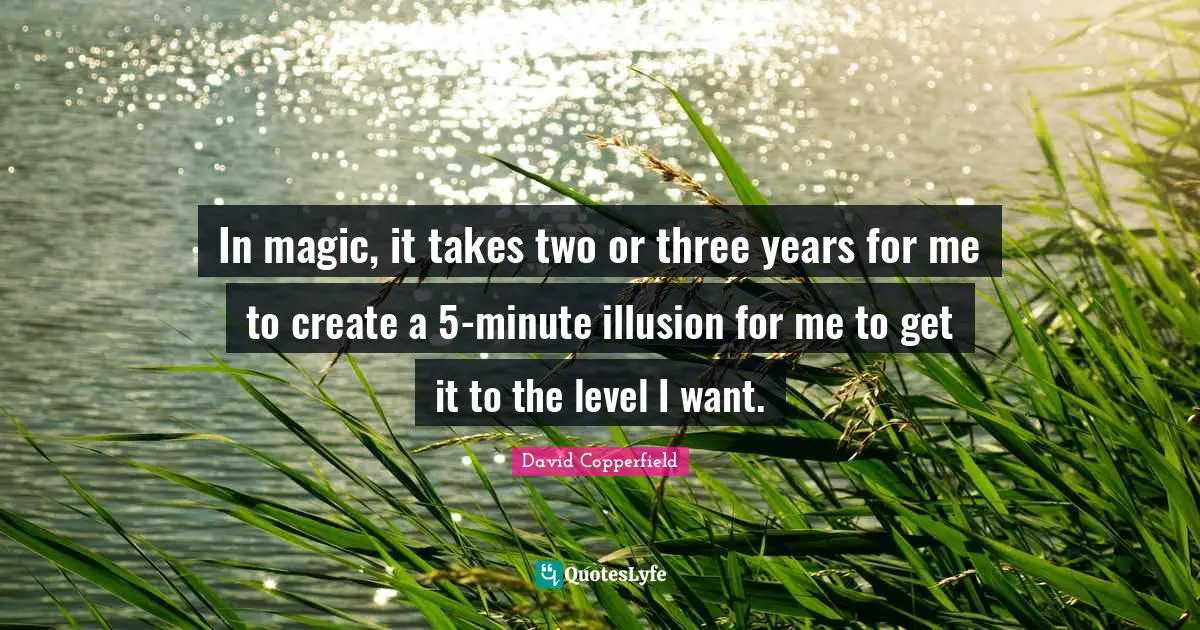 In magic, it takes two or three years for me to create a 5-minute illusion for me to get it to the level I want.