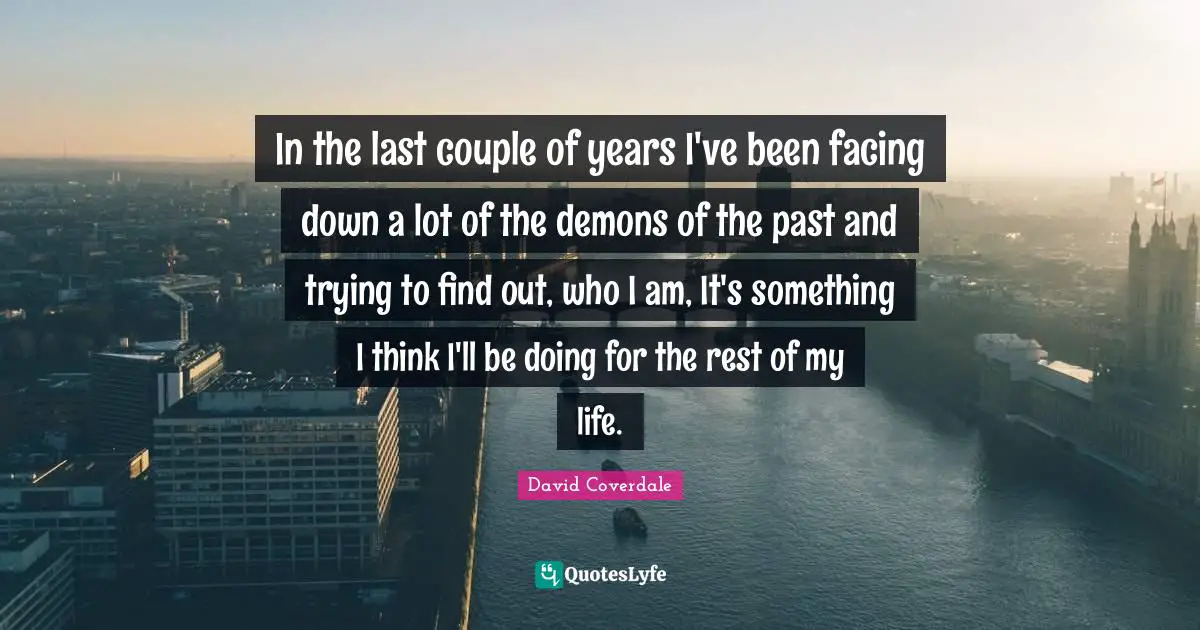 In the last couple of years I've been facing down a lot of the demons of the past and trying to find out, who I am, It's something I think I'll be doing for the rest of my life.