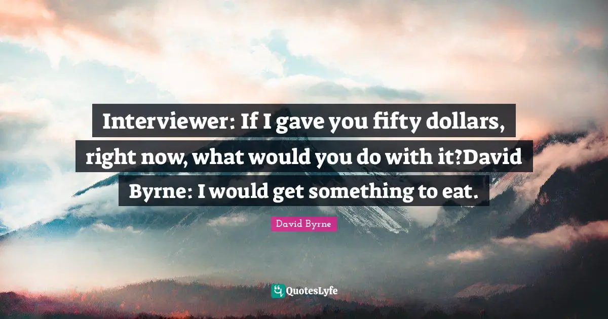 Interviewer: If I gave you fifty dollars, right now, what would you do with it?David Byrne: I would get something to eat.