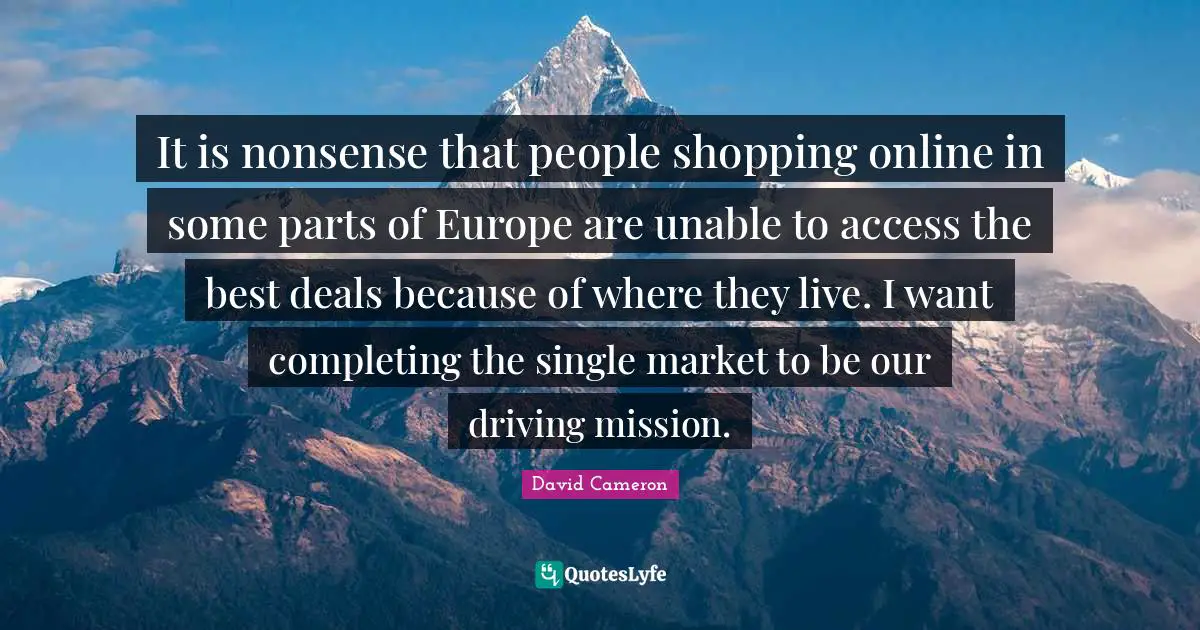 It is nonsense that people shopping online in some parts of Europe are unable to access the best deals because of where they live. I want completing the single market to be our driving mission.