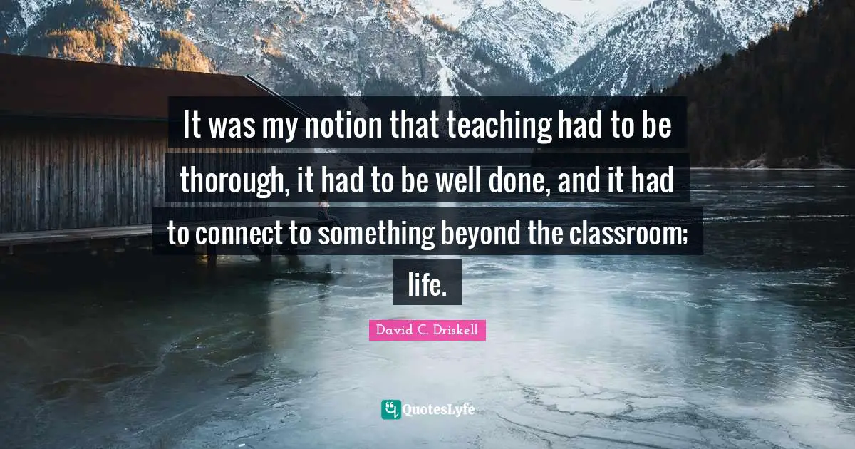 It was my notion that teaching had to be thorough, it had to be well done, and it had to connect to something beyond the classroom; life.