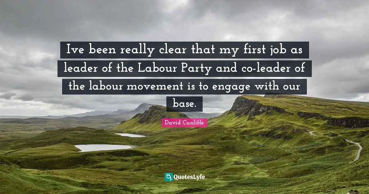 Ive been really clear that my first job as leader of the Labour Party and co-leader of the labour movement is to engage with our base.