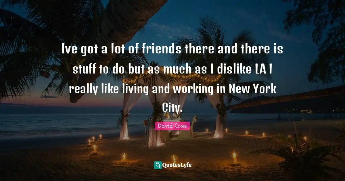 Ive got a lot of friends there and there is stuff to do but as much as I dislike LA I really like living and working in New York City.