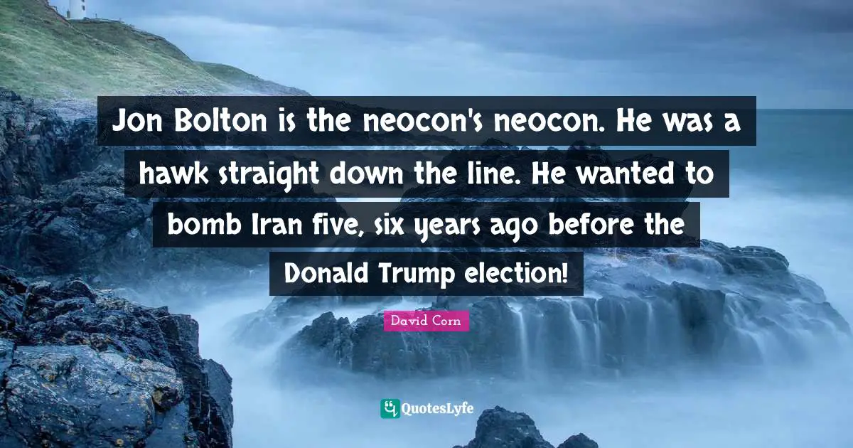 David Corn Quotes: "Jon Bolton is the neocon's neocon. He was a hawk straight down the line. He wanted to bomb Iran five, six years ago before the Donald Trump election!"