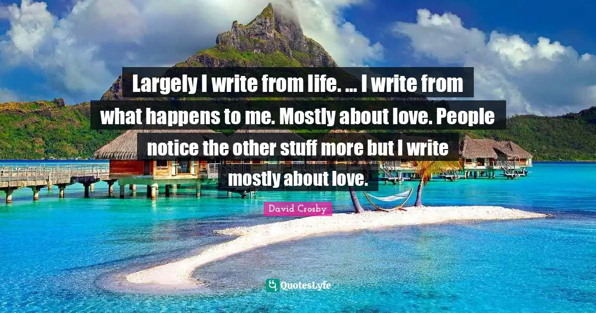 Largely I write from life. ... I write from what happens to me. Mostly about love. People notice the other stuff more but I write mostly about love.