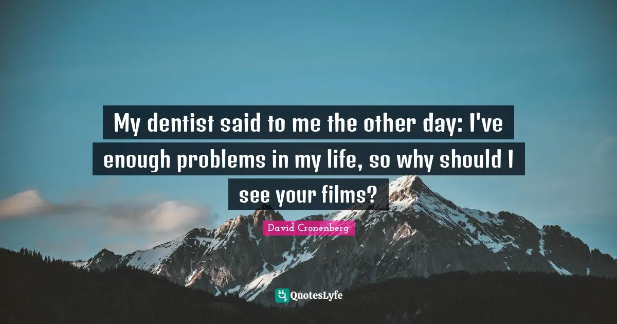 My dentist said to me the other day: I've enough problems in my life, so why should I see your films?