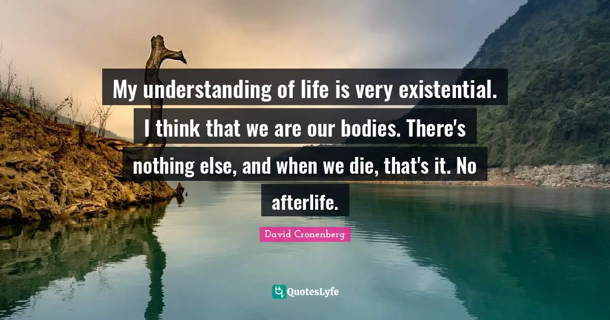 My understanding of life is very existential. I think that we are our bodies. There's nothing else, and when we die, that's it. No afterlife.