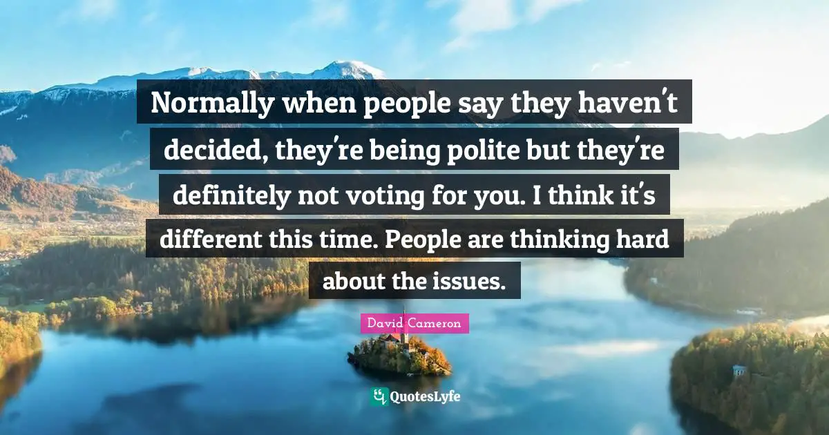 Normally when people say they haven't decided, they're being polite but they're definitely not voting for you. I think it's different this time. People are thinking hard about the issues.