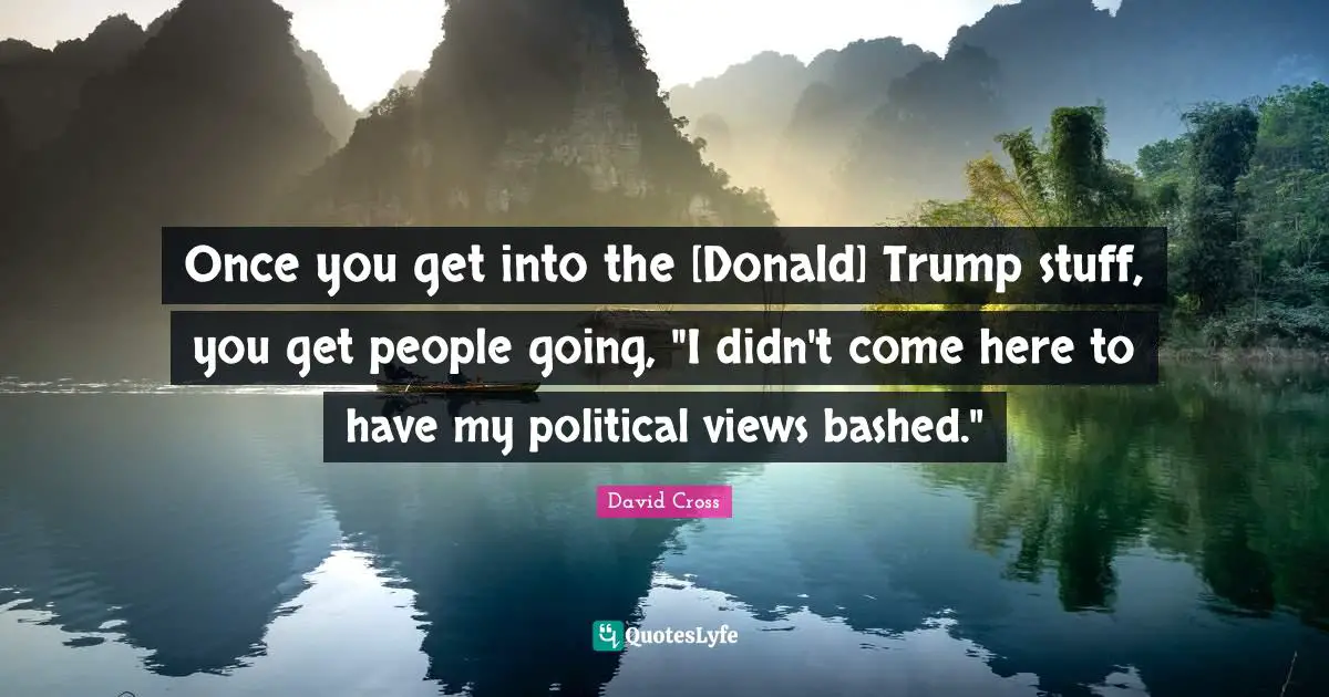 Once you get into the [Donald] Trump stuff, you get people going, "I didn't come here to have my political views bashed."