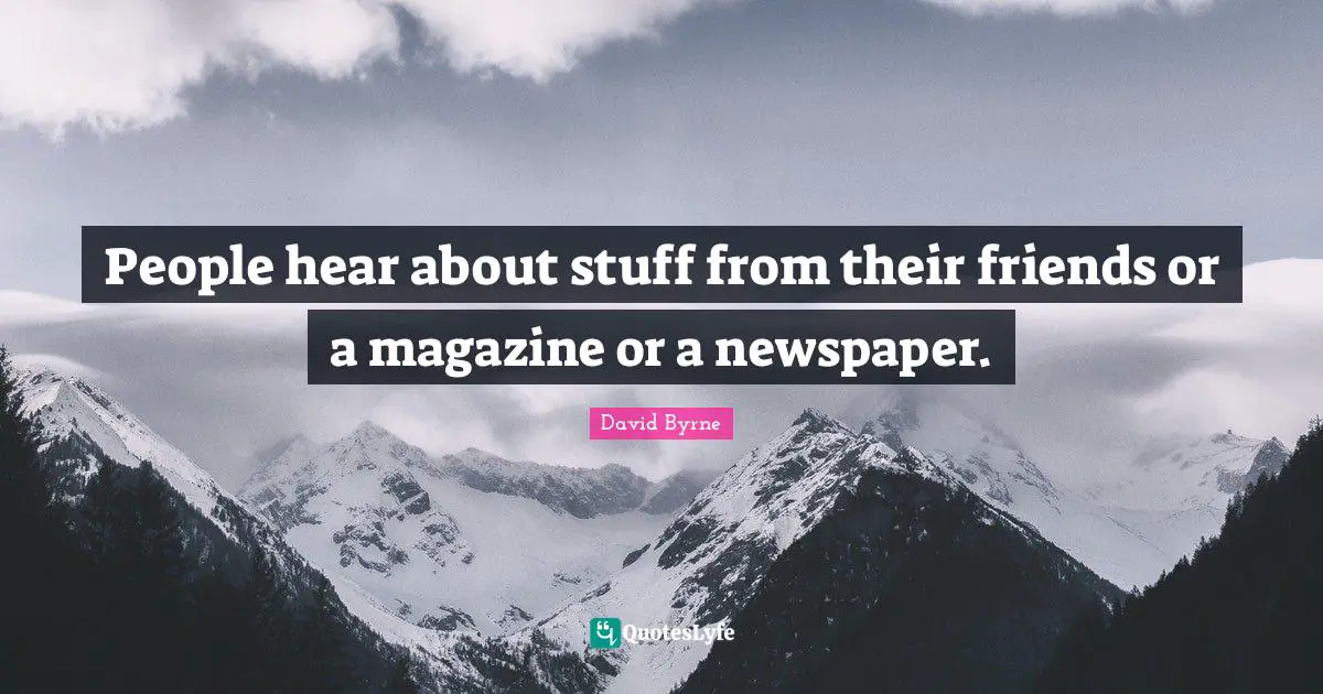 People hear about stuff from their friends or a magazine or a newspaper.