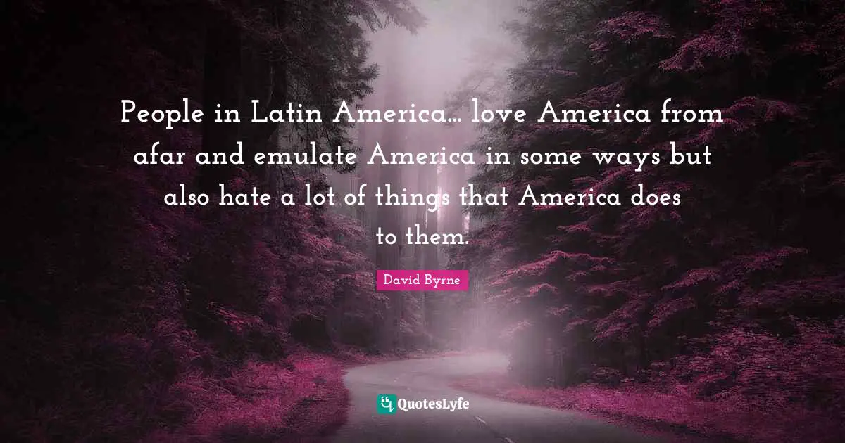 People in Latin America... love America from afar and emulate America in some ways but also hate a lot of things that America does to them.